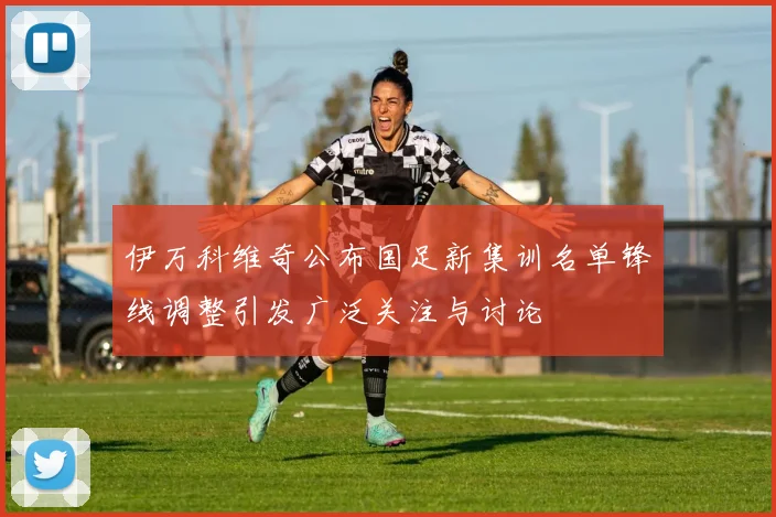 伊万科维奇公布国足新集训名单锋线调整引发广泛关注与讨论