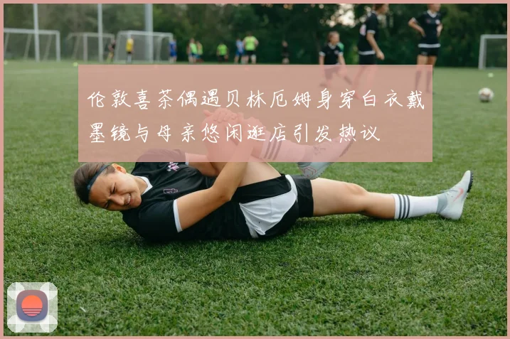 伦敦喜茶偶遇贝林厄姆身穿白衣戴墨镜与母亲悠闲逛店引发热议