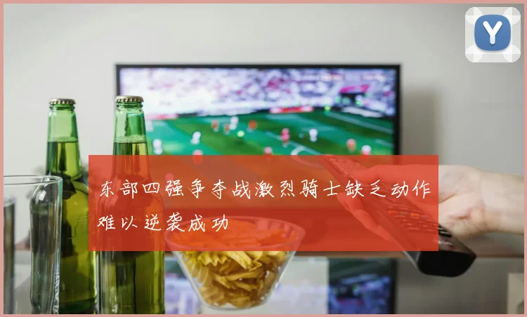 东部四强争夺战激烈骑士缺乏动作难以逆袭成功