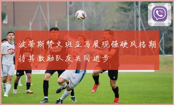 波蒂斯赞文班亚马展现强硬风格期待其激励队友共同进步