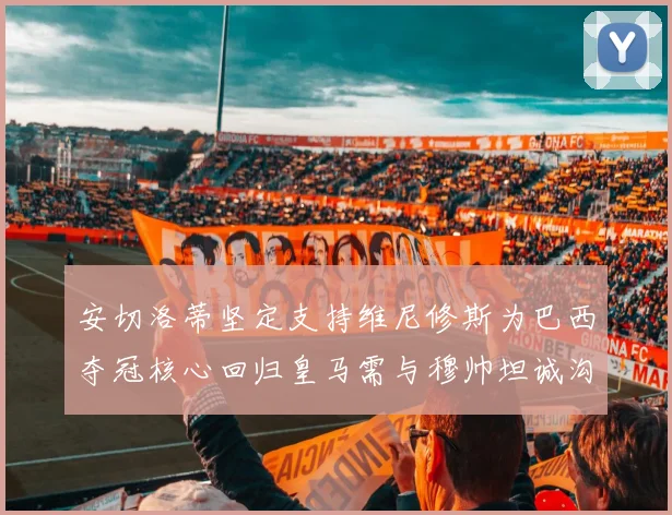 安切洛蒂坚定支持维尼修斯为巴西夺冠核心回归皇马需与穆帅坦诚沟通