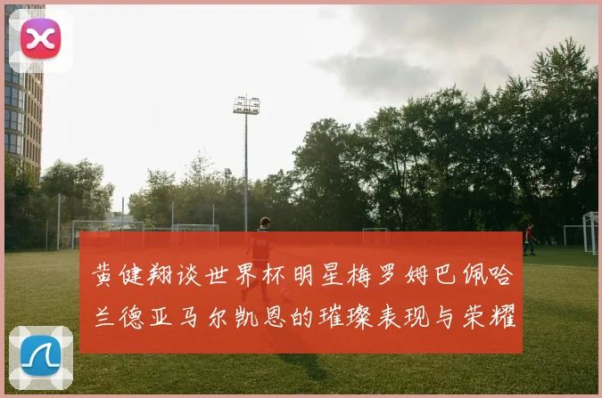 黄健翔谈世界杯明星梅罗姆巴佩哈兰德亚马尔凯恩的璀璨表现与荣耀时刻