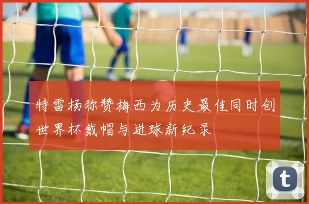 特雷杨称赞梅西为历史最佳同时创世界杯戴帽与进球新纪录