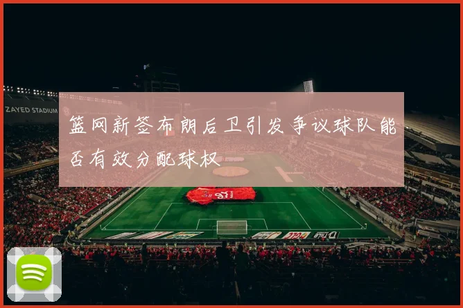 篮网新签布朗后卫引发争议球队能否有效分配球权