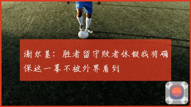 谢尔基：胜者留守败者休假我将确保这一幕不被外界看到