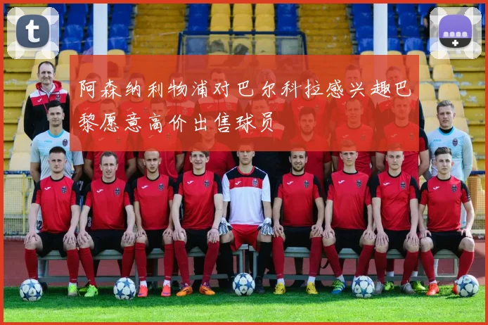 阿森纳利物浦对巴尔科拉感兴趣巴黎愿意高价出售球员