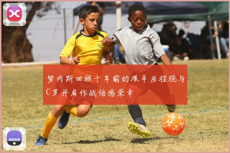 努内斯回顾十年前的艰辛历程现与C罗并肩作战倍感荣幸