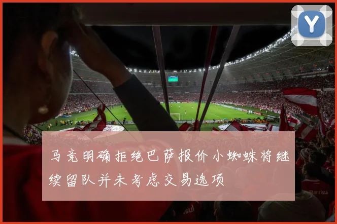 马竞明确拒绝巴萨报价小蜘蛛将继续留队并未考虑交易选项