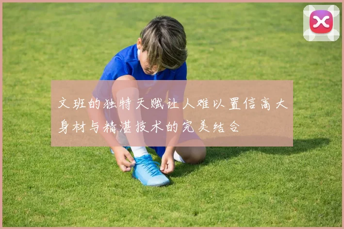 文班的独特天赋让人难以置信高大身材与精湛技术的完美结合